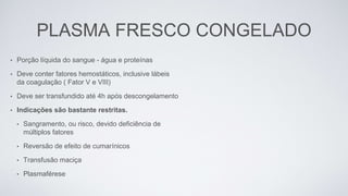 PLASMA FRESCO CONGELADO
• Porção líquida do sangue - água e proteínas
• Deve conter fatores hemostáticos, inclusive lábeis
da coagulação ( Fator V e VIII)
• Deve ser transfundido até 4h após descongelamento
• Indicações são bastante restritas.
• Sangramento, ou risco, devido deficiência de
múltiplos fatores
• Reversão de efeito de cumarínicos
• Transfusão maciça
• Plasmaférese
 