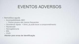 EVENTOS ADVERSOS
• Hemolítica aguda
• Incompatibilidade ABO
• Outros grupos são menos frequentes
• Ocorrência rápida < 50mL já pode levar a comprometimento
• Hipotensão
• Hemoglobinúria
• IRA
• CIVD
Atentar para erros de identificação
 