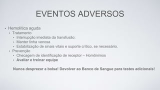 EVENTOS ADVERSOS
• Hemolítica aguda
• Tratamento
• Interrupção imediata da transfusão;
• Manter linha venosa
• Estabilização de sinais vitais e suporte crítico, se necessário.
• Prevenção
• Checagem de identificação de receptor – Homônimos
• Avaliar e treinar equipe
Nunca desprezar a bolsa! Devolver ao Banco de Sangue para testes adicionais!
 