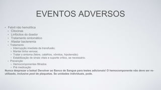 EVENTOS ADVERSOS
• Febril não hemolítica
• Citocinas
• Linfócitos do doador
• Tratamento sintomático
• Afastar bacteremia
• Tratamento
• Interrupção imediata da transfusão;
• Manter linha venosa;
• Tratar o sintoma (febre, calafrios, vômitos, hipotensão)
• Estabilização de sinais vitais e suporte crítico, se necessário.
• Prevenção
• Hemocomponentes filtrados
• Pré medicação
Nunca desprezar a bolsa! Devolver ao Banco de Sangue para testes adicionais! O hemocomponente não deve ser re-
utilizado, inclusive pool de plaquetas. Se unidades individuais, pode.
 