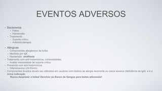 EVENTOS ADVERSOS
• Bacteremia
• Febre
• Hipotensão
• Tratamento
• Suporte crítico;
• Antibioticoterapia
• Alérgicas
• Componentes alergênicos da bolsa
• Mediado por IgE
• Hipotensão anafilaxia
• Tratamento com anti-histamínicos, corticosteóides.
• Avaliar necessidade de suporte crítico
• Prevenido com anti-histamínicos
• Difenidramina (25-50mG)
• Componentes lavados devem ser utilizados em usuários com história de alergia recorrente ou casos severos (deficiência de IgA) e é a
única indicação
Nunca desprezar a bolsa! Devolver ao Banco de Sangue para testes adicionais!
 