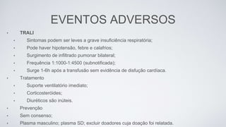 EVENTOS ADVERSOS
• TRALI
• Sintomas podem ser leves a grave insuficiência respiratória;
• Pode haver hipotensão, febre e calafrios;
• Surgimento de infiltrado pumonar bilateral;
• Frequência 1:1000-1:4500 (subnotificada);
• Surge 1-6h após a transfusão sem evidência de disfução cardíaca.
• Tratamento
• Suporte ventilatório imediato;
• Corticosteróides;
• Diuréticos são inúteis.
• Prevenção
• Sem consenso;
• Plasma masculino; plasma SD; excluir doadores cuja doação foi relatada.
 