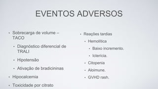 EVENTOS ADVERSOS
• Reações tardias
• Hemolítica
• Baixo incremento.
• Icterícia.
• Citopenia
• Aloimune.
• GVHD rash.
• Sobrecarga de volume –
TACO
• Diagnóstico diferencial de
TRALI
• Hipotensão
• Ativação de bradicininas
• Hipocalcemia
• Toxicidade por citrato
 