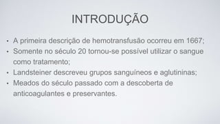 INTRODUÇÃO
• A primeira descrição de hemotransfusão ocorreu em 1667;
• Somente no século 20 tornou-se possível utilizar o sangue
como tratamento;
• Landsteiner descreveu grupos sanguíneos e aglutininas;
• Meados do século passado com a descoberta de
anticoagulantes e preservantes.
 