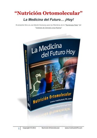 1 Copyright © 2011 - Nutrición Ortomolecular - www.InstitutoILPA.com
“Nutrición Ortomolecular”
La Medicina del Futuro… ¡Hoy!
El presente libro es una Edición Exclusiva para los Miembros de la “Membresía Plata” del
“Instituto de Ciencias Linus Pauling”
 