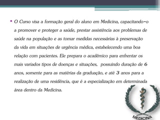 • O Curso visa a formação geral do aluno em Medicina, capacitando-o
a promover e proteger a saúde, prestar assistência aos problemas de
saúde na população e as tomar medidas necessárias à preservação
da vida em situações de urgência médica, estabelecendo uma boa
relação com pacientes. Ele prepara o acadêmico para enfrentar os
mais variados tipos de doenças e situações, possuindo duração de 6
anos, somente para as matérias da graduação, e até 3 anos para a
realização de uma residência, que é a especialização em determinada
área dentro da Medicina.
 
