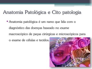 Anatomia Patológica e Cito patologia
•Anatomia patológica é um ramo que lida com o
diagnóstico das doenças baseado no exame
macroscópico de peças cirúrgicas e microscópicos para
o exame de células e tecidos.
 