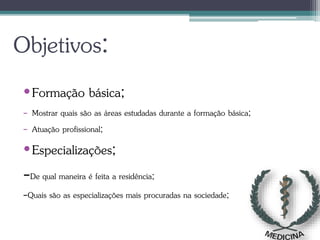 Objetivos:
•Formação básica;
- Mostrar quais são as áreas estudadas durante a formação básica;
- Atuação profissional;
•Especializações;
-De qual maneira é feita a residência;
-Quais são as especializações mais procuradas na sociedade;
 