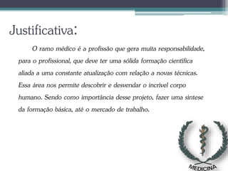 Justificativa:
O ramo médico é a profissão que gera muita responsabilidade,
para o profissional, que deve ter uma sólida formação científica
aliada a uma constante atualização com relação a novas técnicas.
Essa área nos permite descobrir e desvendar o incrível corpo
humano. Sendo como importância desse projeto, fazer uma síntese
da formação básica, até o mercado de trabalho.
 