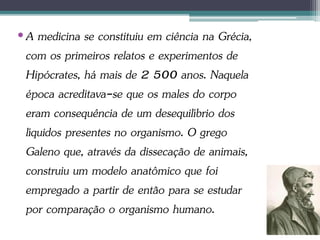 •A medicina se constituiu em ciência na Grécia,
com os primeiros relatos e experimentos de
Hipócrates, há mais de 2 500 anos. Naquela
época acreditava-se que os males do corpo
eram consequência de um desequilíbrio dos
líquidos presentes no organismo. O grego
Galeno que, através da dissecação de animais,
construiu um modelo anatômico que foi
empregado a partir de então para se estudar
por comparação o organismo humano.
 
