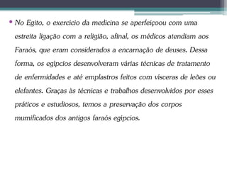 • No Egito, o exercício da medicina se aperfeiçoou com uma
estreita ligação com a religião, afinal, os médicos atendiam aos
Faraós, que eram considerados a encarnação de deuses. Dessa
forma, os egípcios desenvolveram várias técnicas de tratamento
de enfermidades e até emplastros feitos com vísceras de leões ou
elefantes. Graças às técnicas e trabalhos desenvolvidos por esses
práticos e estudiosos, temos a preservação dos corpos
mumificados dos antigos faraós egípcios.
 