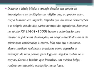 • Durante a Idade Média o grande desafio era vencer as
imposições e as proibições da religião que, ao propor que o
corpo humano era sagrado, impedia que houvesse dessecações
e o próprio estudo das partes internas do organismo. Somente
no século XV (1401-1500) houve a autorização para
realizar as primeiras dissecações, os corpos escolhidos eram de
criminosos condenados à morte. Mas não era o bastante,
alguns médicos realizavam aventuras como aguardar a
execução de uma pessoa para logo em seguida roubar seus
corpos. Conta a história que Versalius, um médico belga,
roubou um esqueleto esquecido numa forca.
 