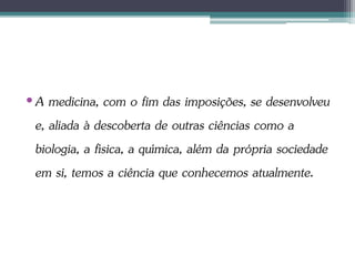 •A medicina, com o fim das imposições, se desenvolveu
e, aliada à descoberta de outras ciências como a
biologia, a física, a química, além da própria sociedade
em si, temos a ciência que conhecemos atualmente.
 
