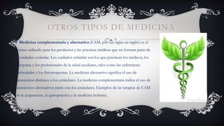 OTROS TIPOS DE MEDICINA
 Medicina complementaria y alternativa (CAM, por sus siglas en inglés) es el
término utilizado para los productos y las prácticas médicas que no forman parte de
los cuidados estándar. Los cuidados estándar son los que practican los médicos, los
osteópatas y los profesionales de la salud auxiliares, tales como las enfermeras
matriculadas y los fisioterapeutas. La medicina alternativa significa el uso de
tratamientos distintos a los estándares. La medicina complementaria indica el uso de
tratamientos alternativos junto con los estándares. Ejemplos de las terapias de CAM
son la acupuntura, la quiropráctica y la medicina herbaria.
 