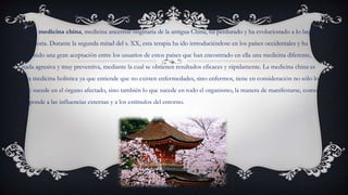  La medicina china, medicina ancestral originaria de la antigua China, ha perdurado y ha evolucionado a lo largo de
la historia. Durante la segunda mitad del s. XX, esta terapia ha ido introduciéndose en los países occidentales y ha
obtenido una gran aceptación entre los usuarios de estos países que han encontrado en ella una medicina diferente,
nada agresiva y muy preventiva, mediante la cual se obtienen resultados eficaces y rápidamente. La medicina china es
una medicina holística ya que entiende que no existen enfermedades, sino enfermos, tiene en consideración no sólo lo
que sucede en el órgano afectado, sino también lo que sucede en todo el organismo, la manera de manifestarse, como
responde a las influencias externas y a los estímulos del entorno.
 