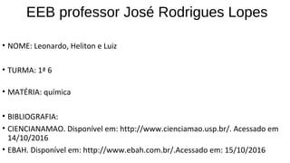 EEB professor José Rodrigues Lopes
• NOME: Leonardo, Heliton e Luiz
• TURMA: 1ª 6
• MATÉRIA: química
• BIBLIOGRAFIA:
• CIENCIANAMAO. Disponível em: http://www.cienciamao.usp.br/. Acessado em
14/10/2016
• EBAH. Disponível em: http://www.ebah.com.br/.Acessado em: 15/10/2016
 
