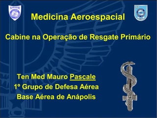 Medicina Aeroespacial
Cabine na Operação de Resgate Primário
Ten Med Mauro Pascale
1º Grupo de Defesa Aérea
Base Aérea de Anápolis
 