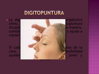 digitopunturaLa digitopuntura es un masaje terapéutico chino. Actúa sobre los puntos de acupuntura situados en los meridianos y, de esta manera, combate el estrés de la vida diaria y ayuda a conservar la salud.Sí cada día se masajea cinco puntos de la cara, mejorará su tonicidad y flexibilidad ayudando a mantener una piel joven y bonita.