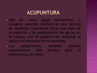 ACUPUNTURA(del lat. acus, aguja (sustantivo), y pungere, punción (verbo)) es una técnica de medicina tradicional china que trata de la inserción y la manipulación de agujas en el cuerpo, con el objetivo de restaurar la salud y el bienestar en el paciente.Los acupuntores, también utilizan ampliamente esta técnica para el tratamiento del dolor. 