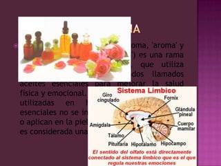 AROMATERAPIALa aromaterapia (del griego aroma, 'aroma' y therapeia, 'atención', 'curación') es una rama particular de la herbolaria, que utiliza aceites vegetales concentrados llamados aceites esenciales para mejorar la salud física y emocional. A diferencia de las plantas utilizadas en herbolaria, los aceites esenciales no se ingieren sino que se inhalan o aplican en la piel. Su eficacia es discutida y es considerada una pseudociencia.