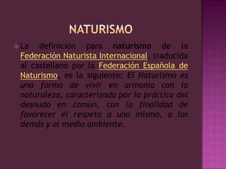 NATURISMOLa definición para naturismo de la Federación Naturista Internacional, traducida al castellano por la Federación Española de Naturismo, es la siguiente: El Naturismo es una forma de vivir en armonía con la naturaleza, caracterizada por la práctica del desnudo en común, con la finalidad de favorecer el respeto a uno mismo, a los demás y al medio ambiente.