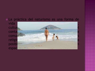 La práctica del naturismo es una forma de vida según sus defensores, recreativa, cultural y educacional, promoviendo el contacto con la naturaleza y bajo una vida comunitaria, libre, sin discriminaciones religiosas o sexuales. Defienden la posibilidad de practicar el nudismo en espacios públicos