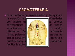 CROMOTERAPIAEs un método de armonización y de ayuda a la curación natural de ciertas enfermedades por medio de los colores. Los colores corresponden a vibraciones que tienen velocidades, longitudes y ritmos de ondas diferentes. Estos ejercen una influencia física, psíquica y emocional que nosotros no somos concientes en general y que permite a nuestra energía vital de tener un estado que facilita la auto sanación.