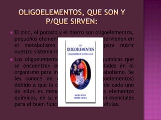 OLIGOELEMENTOS, Que son y p/que sirven:El zinc, el potasio y el hierro son oligoelementos, pequeños elementos químicos que intervienen en el metabolismo del organismo para nutrir nuestro sistema inmunológico.Los oligoelementos son sustancias químicas que se encuentran en pequeñas cantidades en el organismo para intervenir en su metabolismo. Se les conoce de esta manera (oligoelementos) debido a que la cantidad requerida de cada uno de ellos es menor a 100 mg. Estos elementos químicos, en su mayoría metales, son esenciales para el buen funcionamiento de las células.