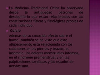 La Medicina Tradicional China ha observado desde la antigüedad patrones de desequilibrio que están relacionados con las constituciones físicas y fisiológicas propias de cada individuo. Calcio	Además de su conocido efecto sobre el hueso, también se ha visto que este oligoelemento está relacionado con los calambres en las piernas y brazos; el insomnio, los dolores menstruales intensos, en el síndrome premenstrual y en las palpitaciones cardiacas y los estados de nerviosismo.