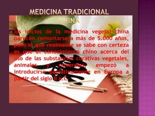 MEDICINA TRADICIONAL CHINAlos inicios de la medicina vegetal china parecen remontarse a más de 5.000 años, pero lo que realmente se sabe con certeza es que el conocimiento chino acerca del uso de las substancias curativas vegetales, animales y minerales, empezó a introducirse paulatinamente en Europa a partir del siglo II a.C. 