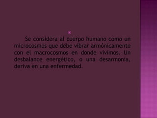      Se considera al cuerpo humano como un microcosmos que debe vibrar armónicamente con el macrocosmos en donde vivimos. Un desbalance energético, o una desarmonía, deriva en una enfermedad.