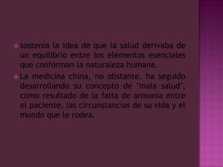 sostenía la idea de que la salud derivaba de un equilibrio entre los elementos esenciales que conforman la naturaleza humana.La medicina china, no obstante, ha seguido desarrollando su concepto de "mala salud", como resultado de la falta de armonía entre el paciente, las circunstancias de su vida y el mundo que le rodea.