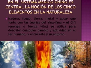 En el sistema médico chino es central la noción de los cinco elementos en la naturalezaMadera, fuego, tierra, metal y agua- que junto con las teorías del Ying-Yang y el Ch'i (energía o fuerza vital) se utiliza para describir cualquier cambio y actividad en el ser humano, y entre éste y su entorno.  