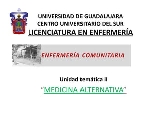 UNIVERSIDAD DE GUADALAJARA
  CENTRO UNIVERSITARIO DEL SUR
LICENCIATURA EN ENFERMERÍA

   ENFERMERÍA COMUNITARIA


         Unidad temática II
   “MEDICINA ALTERNATIVA”
 