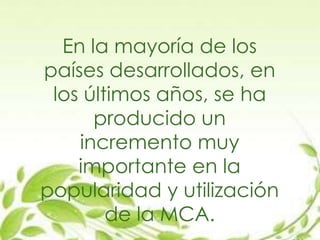 En la mayoría de los
países desarrollados, en
los últimos años, se ha
producido un
incremento muy
importante en la
popularidad y utilización
de la MCA.
 