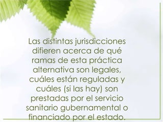 Las distintas jurisdicciones
difieren acerca de qué
ramas de esta práctica
alternativa son legales,
cuáles están reguladas y
cuáles (si las hay) son
prestadas por el servicio
sanitario gubernamental o
financiado por el estado.
 