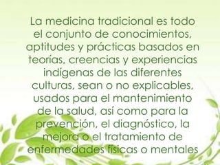 La medicina tradicional es todo
el conjunto de conocimientos,
aptitudes y prácticas basados en
teorías, creencias y experiencias
indígenas de las diferentes
culturas, sean o no explicables,
usados para el mantenimiento
de la salud, así como para la
prevención, el diagnóstico, la
mejora o el tratamiento de
enfermedades físicas o mentales
 