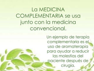 La MEDICINA
COMPLEMENTARIA se usa
junto con la medicina
convencional.
Un ejemplo de terapia
complementaria es el
uso de aromaterapia
para ayudar a reducir
las molestias del
paciente después de
cirugía.
 