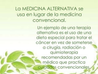 La MEDICINA ALTERNATIVA se
usa en lugar de la medicina
convencional.
Un ejemplo de una terapia
alternativa es el uso de una
dieta especial para tratar el
cáncer en vez de someterse
a cirugía, radiación o
quimioterapia
recomendadas por un
médico que practica
cuidados convencionales.
 