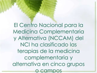 El Centro Nacional para la
Medicina Complementaria
y Alternativa (NCCAM) del
NCI ha clasificado las
terapias de la medicina
complementaria y
alternativa en cinco grupos
o campos
 