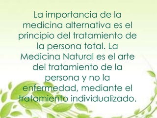La importancia de la
medicina alternativa es el
principio del tratamiento de
la persona total. La
Medicina Natural es el arte
del tratamiento de la
persona y no la
enfermedad, mediante el
tratamiento individualizado.
 
