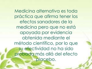 Medicina alternativa es toda
práctica que afirma tener los
efectos sanadores de la
medicina pero que no está
apoyada por evidencia
obtenida mediante el
método científico, por lo que
su efectividad no ha sido
probada más allá del efecto
placebo.
 