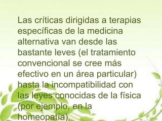 Las críticas dirigidas a terapias
específicas de la medicina
alternativa van desde las
bastante leves (el tratamiento
convencional se cree más
efectivo en un área particular)
hasta la incompatibilidad con
las leyes conocidas de la física
(por ejemplo, en la
homeopatía).
 