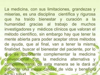 La medicina, con sus limitaciones, grandezas y
miserias, es una disciplina científica y rigurosa
que ha traído bienestar y curación a la
humanidad gracias al trabajo de muchos
investigadores y médicos clínicos que valoran el
método científico, sin embargo hay que tener la
mente abierta para poder aceptar otros métodos
de ayuda, que al final, van a tener la misma
finalidad, buscar el bienestar del paciente, por lo
que es importante complementar la medicina
convencional con la medicina alternativa y
complementaria, de esta manera se le dará al
paciente una mejor calidad de vida y beneficio
 