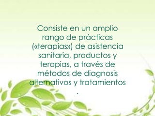 Consiste en un amplio
rango de prácticas
(«terapias») de asistencia
sanitaria, productos y
terapias, a través de
métodos de diagnosis
alternativos y tratamientos
.
 