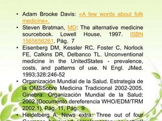 • Adam Brooke Davis: «A few words about folk
medicine».
• Steven Bratman, MD: The alternative medicine
sourcebook. Lowell House, 1997. ISBN
1565656261. Pág. 7
• Eisenberg DM, Kessler RC, Foster C, Norlock
FE, Calkins DR, Delbanco TL. Unconventional
medicine in the UnitedStates - prevalence,
costs, and patterns of use. N Engl. JMed.
1993;328:246-52
• Organización Mundial de la Salud. Estrategia de
la OMSSobre Medicina Tradicional 2002-2005.
Ginebra: Organización Mundial de la Salud;
2002 (Documento dereferencia WHO/EDM/TRM
2002.1). Pág. 11, Pág. 9
• Heidelberg A. News extra: Three out of four
 