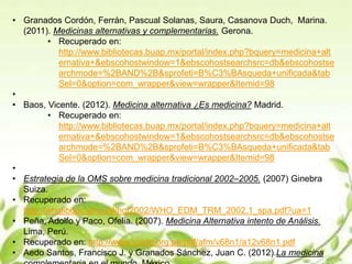 • Granados Cordón, Ferrán, Pascual Solanas, Saura, Casanova Duch, Marina.
(2011). Medicinas alternativas y complementarias. Gerona.
• Recuperado en:
http://www.bibliotecas.buap.mx/portal/index.php?bquery=medicina+alt
ernativa+&ebscohostwindow=1&ebscohostsearchsrc=db&ebscohostse
archmode=%2BAND%2B&sprofeti=B%C3%BAsqueda+unificada&tab
Sel=0&option=com_wrapper&view=wrapper&Itemid=98
•
• Baos, Vicente. (2012). Medicina alternativa ¿Es medicina? Madrid.
• Recuperado en:
http://www.bibliotecas.buap.mx/portal/index.php?bquery=medicina+alt
ernativa+&ebscohostwindow=1&ebscohostsearchsrc=db&ebscohostse
archmode=%2BAND%2B&sprofeti=B%C3%BAsqueda+unificada&tab
Sel=0&option=com_wrapper&view=wrapper&Itemid=98
•
• Estrategia de la OMS sobre medicina tradicional 2002–2005. (2007) Ginebra
Suiza.
• Recuperado en:
http://whqlibdoc.who.int/hq/2002/WHO_EDM_TRM_2002.1_spa.pdf?ua=1
• Peña, Adolfo y Paco, Ofelia. (2007). Medicina Alternativa intento de Análisis.
Lima, Perú.
• Recuperado en: http://www.scielo.org.pe/pdf/afm/v68n1/a12v68n1.pdf
• Aedo Santos, Francisco J. y Granados Sánchez, Juan C. (2012).La medicina
 