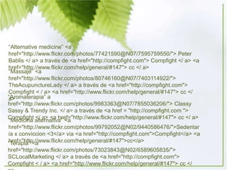 “Alternative medicine” <a
href="http://www.flickr.com/photos/77421590@N07/7595759550/"> Peter
Bablis </ a> a través de <a href="http://compfight.com"> Compfight </ a> <a
href="http://www.flickr.com/help/general/#147"> cc </ a>
“Massaje” <a
href="http://www.flickr.com/photos/80746160@N07/7403114922/">
TheAcupunctureLady </ a> a través de <a href="http://compfight.com">
Compfight < / a> <a href="http://www.flickr.com/help/general/#147"> cc </
a>“Aromaterapia” a
href="http://www.flickr.com/photos/9983363@N07/7855036206/"> Classy
Sassy & Trendy Inc. </ a> a través de <a href = "http://compfight.com ">
Compfight </ a> <a href="http://www.flickr.com/help/general/#147"> cc </ a>
“Medicina alternativa” <a
href="http://www.flickr.com/photos/99792052@N02/9440586476/">Sedentar
ia x conviccion <3</a> via <a href="http://compfight.com">Compfight</a> <a
href="http://www.flickr.com/help/general/#147">cc</a>“Terapia” <a
href="http://www.flickr.com/photos/73023843@N02/6589605835/">
SCLocalMarketing </ a> a través de <a href="http://compfight.com">
Compfight < / a> <a href="http://www.flickr.com/help/general/#147"> cc </
 