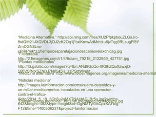 “Medicina Alternativa.” http://api.ning.com/files/XU2PfpkpbouZLGaJrc-
fhdQM21JXQVDL3jDJ2zK2Oq1j*bxlKmwAdMrhtku6jvTqg9RLsugFf8Y
ZrnDGN8Lnx-
xPRiPmk*zJ/tiempodesparelajaciondescansorelaxchicag.jpg
“Fitoterapia.”
http://2.fimagenes.com/i/1/4/5c/am_79218_2122959_427781.jpg
“Plantas medicinales”
http://t3.gstatic.com/images?q=tbn:ANd9GcQo-XK0hZQuXawxjD-
508VSfNtxSZNBJ7N8545H_zzP5rjtWvuM
“Medicina alternativa” http://www.fotosimagenes.org/imagenes/medicina-alternat
“Noticias medicina”
http://images.lainformacion.com/cms/cuatro-detenidos-y-
un-millar-medicamentos-incautados-en-una-operacion-
contra-el-trafico-
ilicito/2014_5_19_3Ch6u2oMXTNAtdAGJRr5u.jpg?width=
642&height=482&type=height&id=GgNMTyl0IsCpxXAYbIg
F12&time=1400506237&project=lainformacion
“Pensamientos medicina.” http://m.memegen.com/foeymt.jpg
 