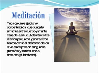 Meditación Técnica de relajación y concentración, que busca la armonía entre cuerpo y mente, base de la salud. Además de los efectos psíquicos, genera otros físicos como el descenso de los niveles de presión sanguínea (tensión) y la frecuencia cardiaca (pulsaciones). 